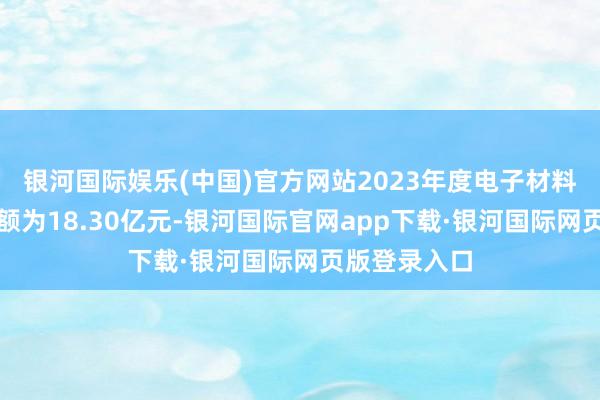 银河国际娱乐(中国)官方网站2023年度电子材料代理销售金额为18.30亿元-银河国际官网app下载·银河国际网页版登录入口