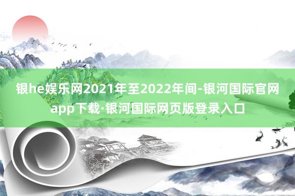 银he娱乐网2021年至2022年间-银河国际官网app下载·银河国际网页版登录入口