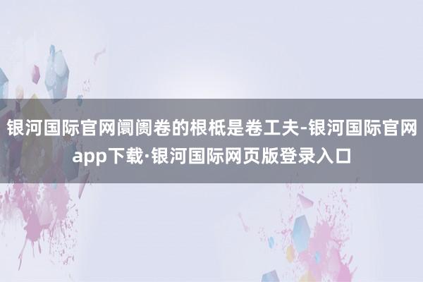 银河国际官网阛阓卷的根柢是卷工夫-银河国际官网app下载·银河国际网页版登录入口