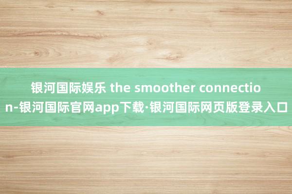 银河国际娱乐 the smoother connection-银河国际官网app下载·银河国际网页版登录入口