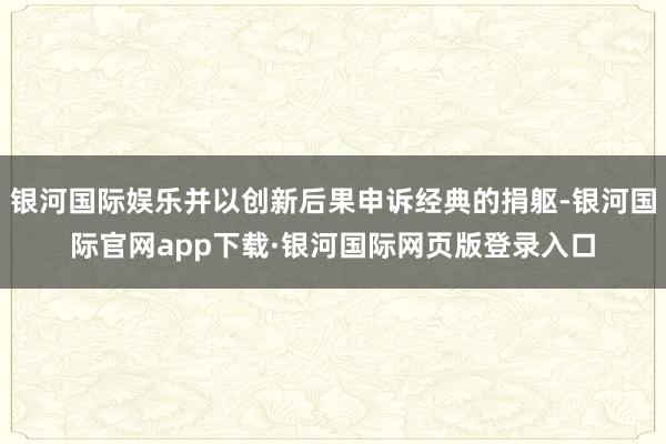 银河国际娱乐并以创新后果申诉经典的捐躯-银河国际官网app下载·银河国际网页版登录入口