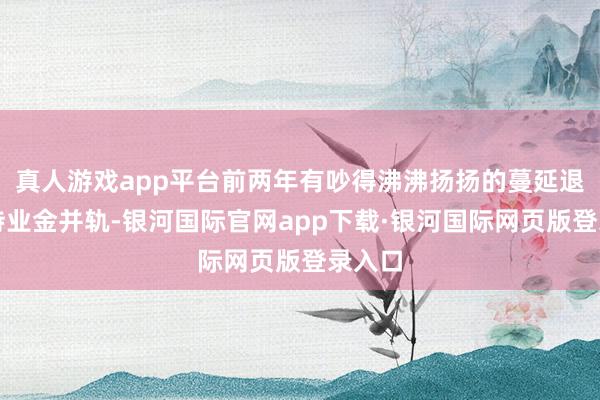 真人游戏app平台前两年有吵得沸沸扬扬的蔓延退休、待业金并轨-银河国际官网app下载·银河国际网页版登录入口