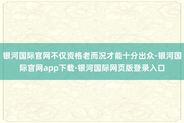 银河国际官网不仅资格老而况才能十分出众-银河国际官网app下载·银河国际网页版登录入口