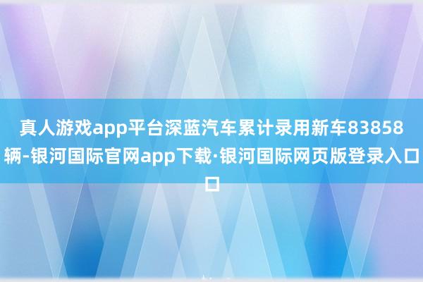 真人游戏app平台深蓝汽车累计录用新车83858辆-银河国际官网app下载·银河国际网页版登录入口