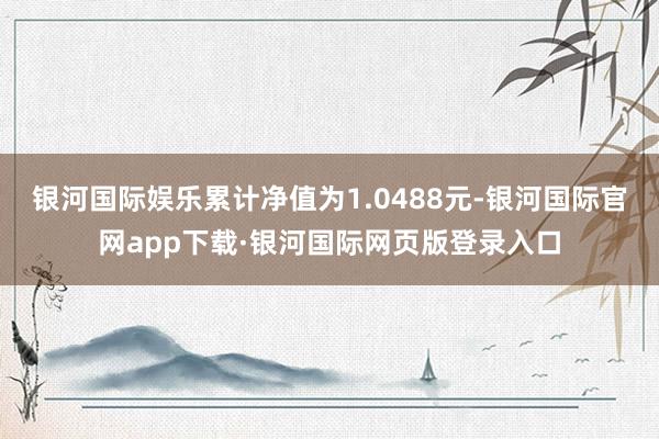 银河国际娱乐累计净值为1.0488元-银河国际官网app下载·银河国际网页版登录入口