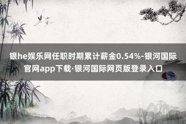 银he娱乐网任职时期累计薪金0.54%-银河国际官网app下载·银河国际网页版登录入口