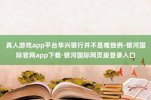 真人游戏app平台华兴银行并不是唯独例-银河国际官网app下载·银河国际网页版登录入口