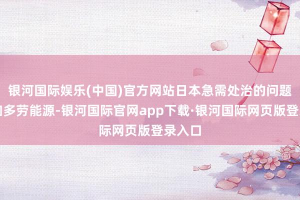 银河国际娱乐(中国)官方网站日本急需处治的问题等于加多劳能源-银河国际官网app下载·银河国际网页版登录入口