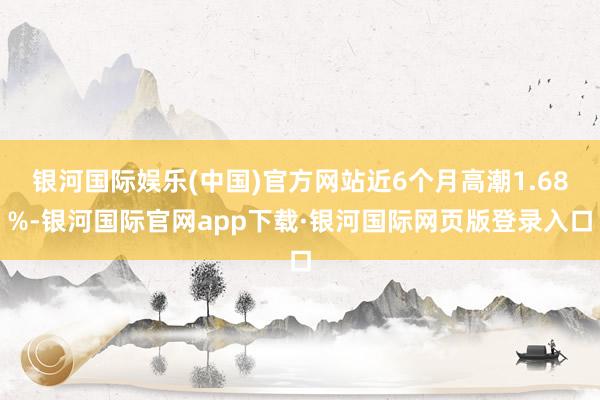 银河国际娱乐(中国)官方网站近6个月高潮1.68%-银河国际官网app下载·银河国际网页版登录入口