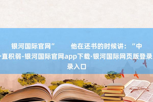 银河国际官网”        他在还书的时候讲：“中国一直积弱-银河国际官网app下载·银河国际网页版登录入口