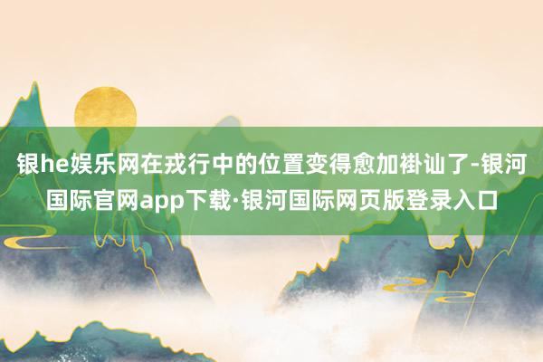 银he娱乐网在戎行中的位置变得愈加褂讪了-银河国际官网app下载·银河国际网页版登录入口