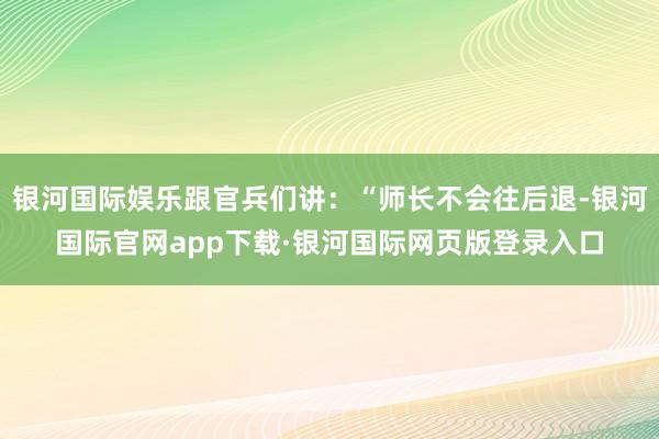 银河国际娱乐跟官兵们讲：“师长不会往后退-银河国际官网app下载·银河国际网页版登录入口