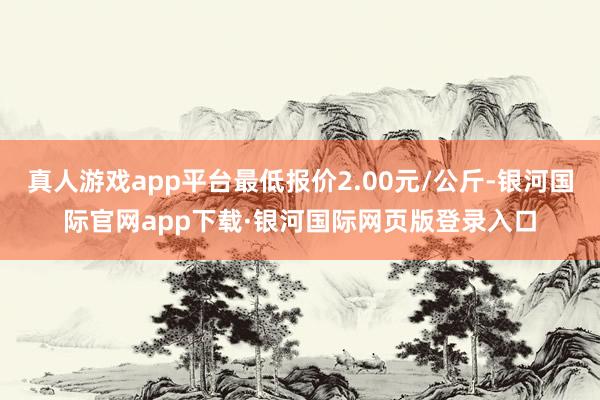 真人游戏app平台最低报价2.00元/公斤-银河国际官网app下载·银河国际网页版登录入口