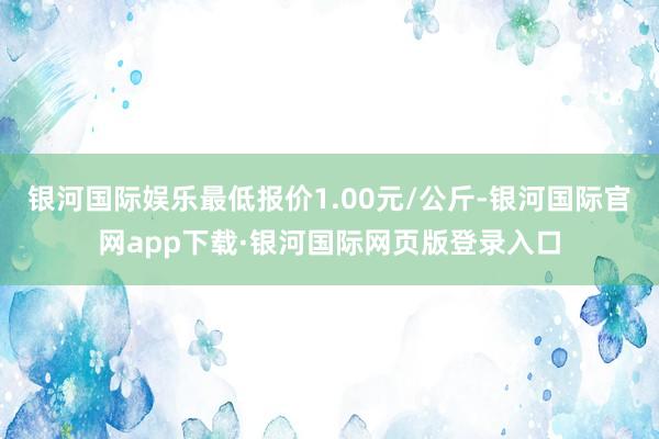 银河国际娱乐最低报价1.00元/公斤-银河国际官网app下载·银河国际网页版登录入口