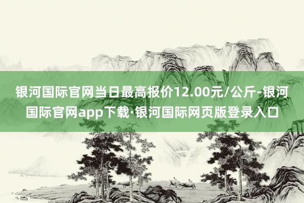 银河国际官网当日最高报价12.00元/公斤-银河国际官网app下载·银河国际网页版登录入口