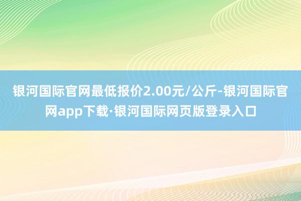 银河国际官网最低报价2.00元/公斤-银河国际官网app下载·银河国际网页版登录入口