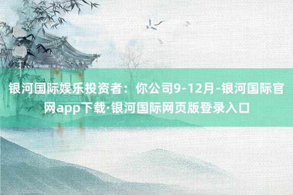 银河国际娱乐投资者：你公司9-12月-银河国际官网app下载·银河国际网页版登录入口