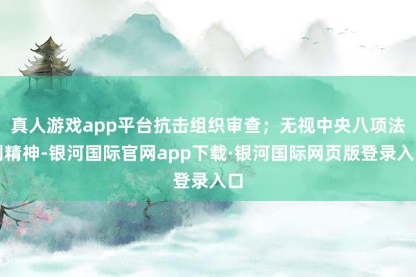 真人游戏app平台抗击组织审查；无视中央八项法则精神-银河国际官网app下载·银河国际网页版登录入口