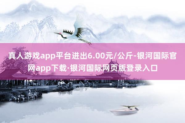 真人游戏app平台进出6.00元/公斤-银河国际官网app下载·银河国际网页版登录入口