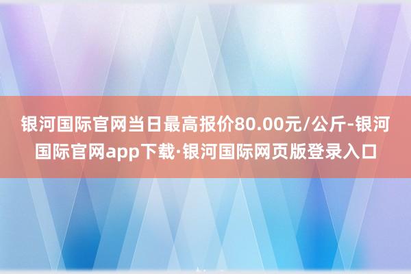 银河国际官网当日最高报价80.00元/公斤-银河国际官网app下载·银河国际网页版登录入口