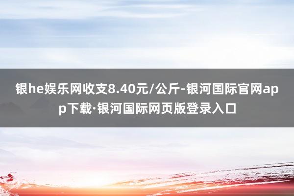 银he娱乐网收支8.40元/公斤-银河国际官网app下载·银河国际网页版登录入口