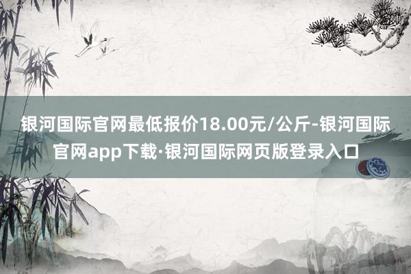 银河国际官网最低报价18.00元/公斤-银河国际官网app下载·银河国际网页版登录入口