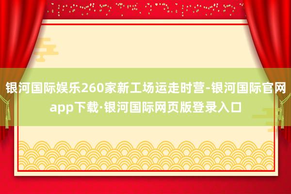 银河国际娱乐260家新工场运走时营-银河国际官网app下载·