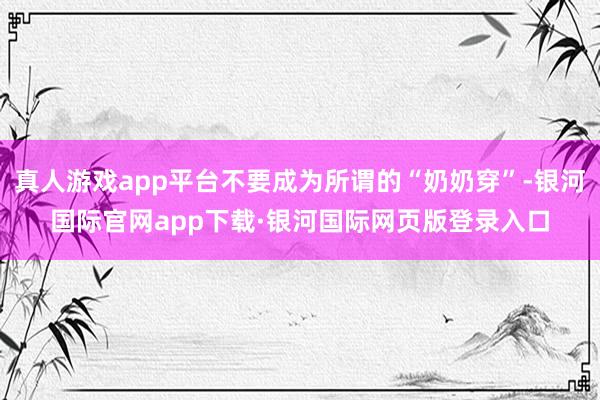 真人游戏app平台不要成为所谓的“奶奶穿”-银河国际官网ap