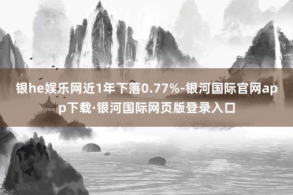 银he娱乐网近1年下落0.77%-银河国际官网app下载·银河国际网页版登录入口