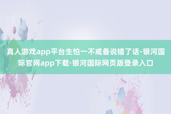 真人游戏app平台生怕一不戒备说错了话-银河国际官网app下载·银河国际网页版登录入口