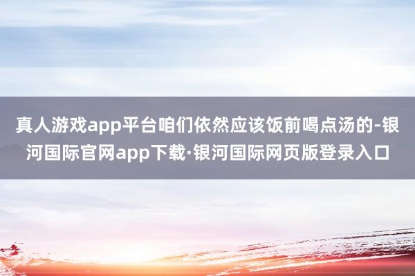 真人游戏app平台咱们依然应该饭前喝点汤的-银河国际官网app下载·银河国际网页版登录入口