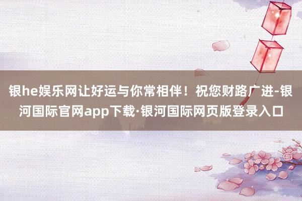 银he娱乐网让好运与你常相伴！祝您财路广进-银河国际官网ap