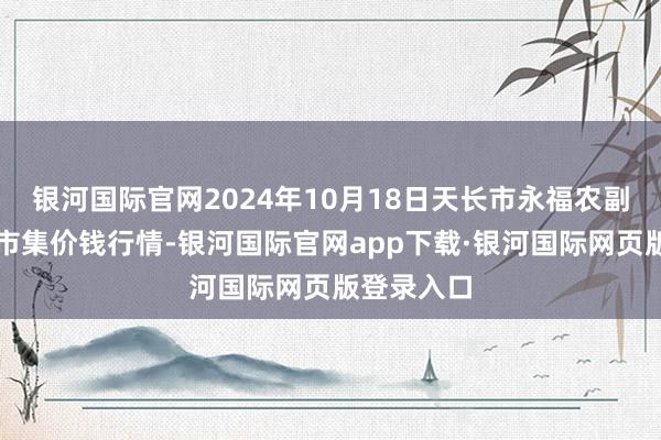 银河国际官网2024年10月18日天长市永福农副家具批发市集价钱行情-银河国际官网app下载·银河国际网页版登录入口