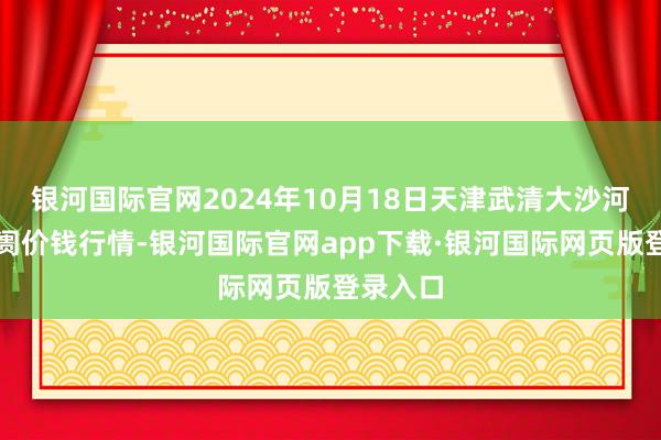 银河国际官网2024年10月18日天津武清大沙河批发阛阓价钱行情-银河国际官网app下载·银河国际网页版登录入口