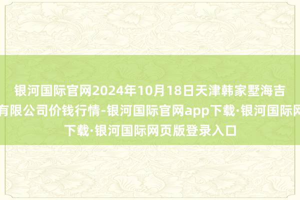 银河国际官网2024年10月18日天津韩家墅海吉星农家具物流有限公司价钱行情-银河国际官网app下载·银河国际网页版登录入口