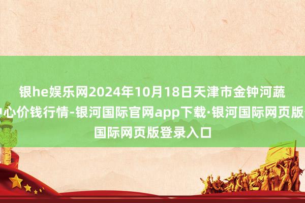 银he娱乐网2024年10月18日天津市金钟河蔬菜生意中心价钱行情-银河国际官网app下载·银河国际网页版登录入口