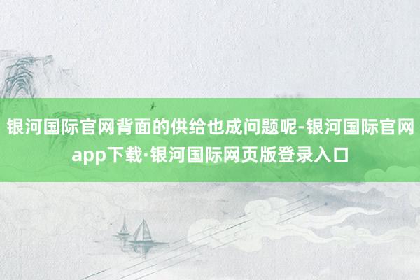 银河国际官网背面的供给也成问题呢-银河国际官网app下载·银河国际网页版登录入口