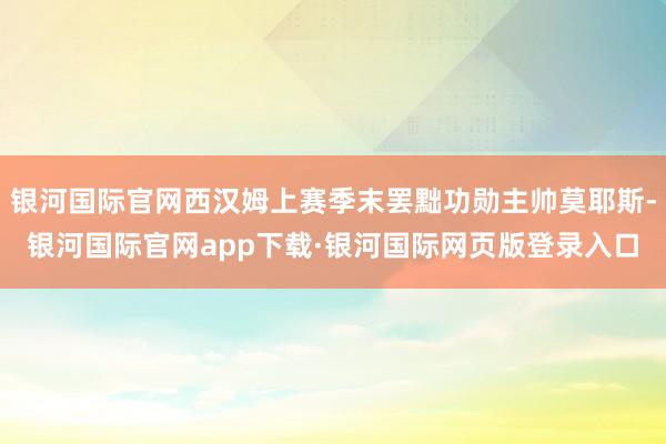 银河国际官网西汉姆上赛季末罢黜功勋主帅莫耶斯-银河国际官网app下载·银河国际网页版登录入口