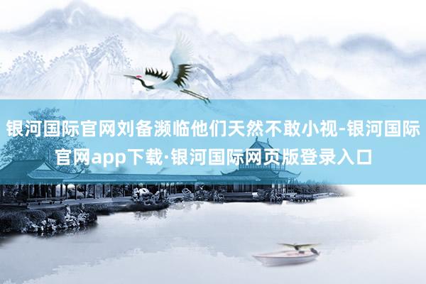 银河国际官网刘备濒临他们天然不敢小视-银河国际官网app下载·银河国际网页版登录入口