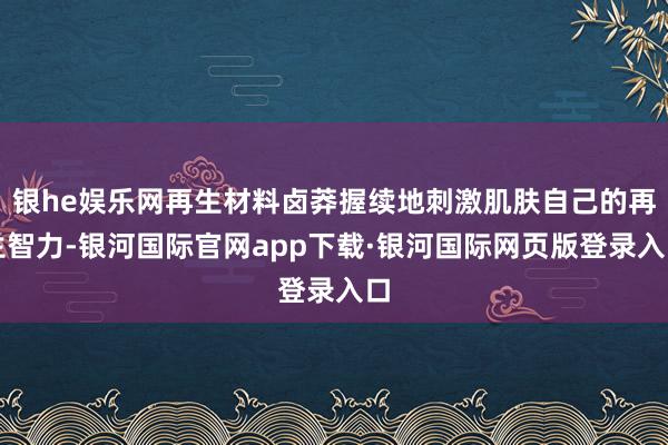 银he娱乐网再生材料卤莽握续地刺激肌肤自己的再生智力-银河国际官网app下载·银河国际网页版登录入口