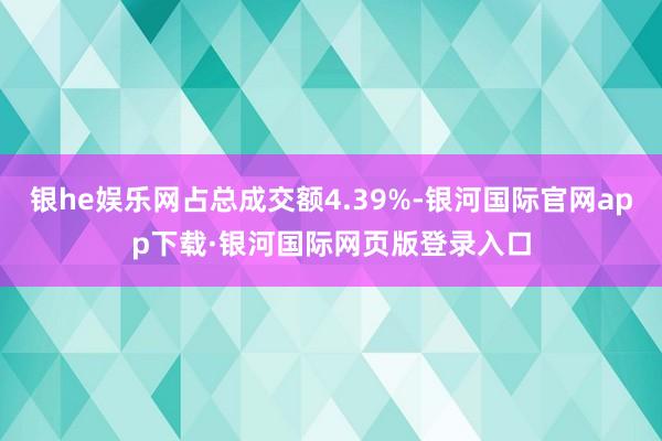 银he娱乐网占总成交额4.39%-银河国际官网app下载·银河国际网页版登录入口