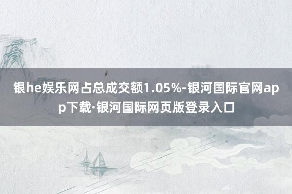 银he娱乐网占总成交额1.05%-银河国际官网app下载·银河国际网页版登录入口