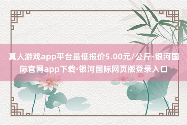 真人游戏app平台最低报价5.00元/公斤-银河国际官网ap