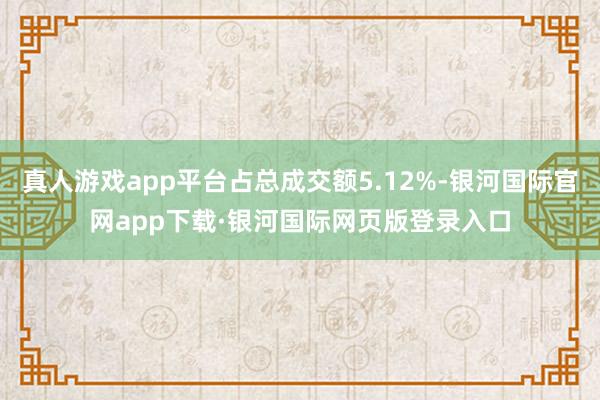 真人游戏app平台占总成交额5.12%-银河国际官网app下