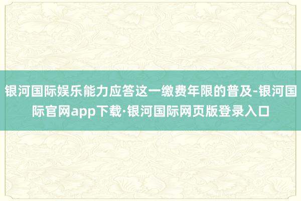 银河国际娱乐能力应答这一缴费年限的普及-银河国际官网app下载·银河国际网页版登录入口