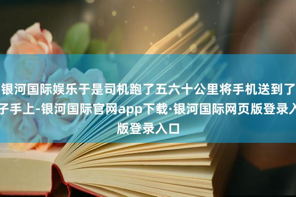 银河国际娱乐于是司机跑了五六十公里将手机送到了女子手上-银河国际官网app下载·银河国际网页版登录入口