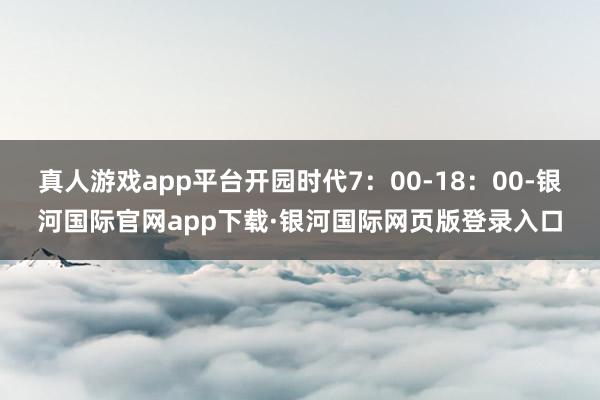 真人游戏app平台开园时代7：00-18：00-银河国际官网app下载·银河国际网页版登录入口