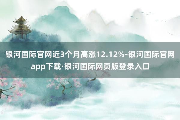 银河国际官网近3个月高涨12.12%-银河国际官网app下载·银河国际网页版登录入口