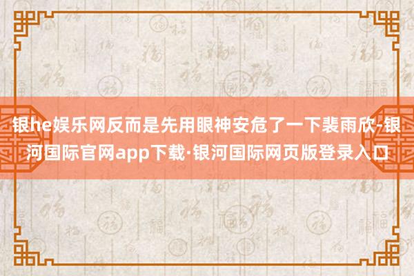 银he娱乐网反而是先用眼神安危了一下裴雨欣-银河国际官网app下载·银河国际网页版登录入口