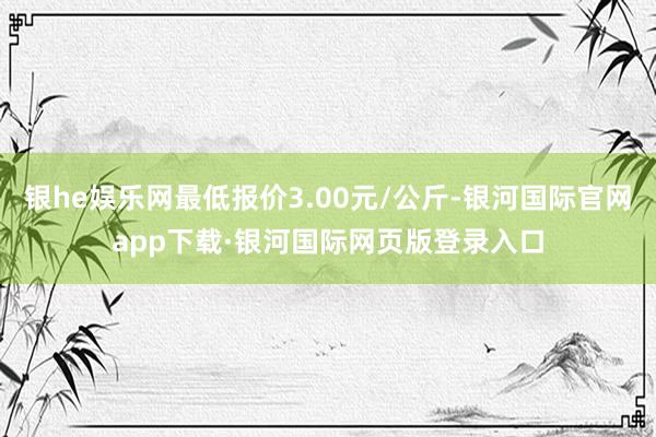 银he娱乐网最低报价3.00元/公斤-银河国际官网app下载